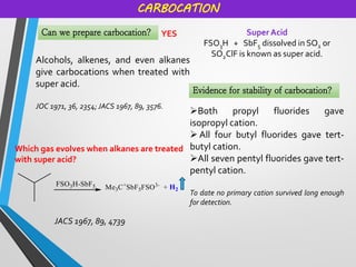 CARBOCATION
Can we prepare carbocation? YES
Alcohols, alkenes, and even alkanes
give carbocations when treated with
super acid.
JOC 1971, 36, 2354; JACS 1967, 89, 3576.
Super Acid
FSO3H + SbF5 dissolved in SO2 or
SO2ClF is known as super acid.
Which gas evolves when alkanes are treated
with super acid?
JACS 1967, 89, 4739
Evidence for stability of carbocation?
➢Both propyl fluorides gave
isopropyl cation.
➢ All four butyl fluorides gave tert-
butyl cation.
➢All seven pentyl fluorides gave tert-
pentyl cation.
To date no primary cation survived long enough
for detection.
 