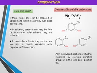 CARBOCATION
How they exist?
➢ More stable ones can be prepared in
solution and in some case they even exist
as solid salts.
➢ In solution, carbocations may be free
i.e. in case of polar solvents they are
solvated.
➢ In non-polar solvents they exist as an
ion pair i.e. closely associated with
negative ion/counter ion.
Commercially available carbocation
Ph3C+BF4
-
Aryl methyl carbocations are further
stabilized by electron donating
groups at ortho- and para- position
(s).
 