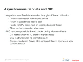 Asynchronous Servlets and NIO
• Asynchronous Servlets maximize throughput/thread utilization
• Decouple connection from request thread
• Return request thread back to pool
• Handle IO/CPU heavy work on separate backend thread
• Close cached connection when done
• NIO removes possible thread blocks during slow read/write
• Get notified when the IO channel might be ready
• Only read/write when IO channel is ready
• Obvious need when Servlet IO is particularly heavy, otherwise a complex
solution
Copyright © 2015 CapTech Ventures, Inc. All rights reserved.
 