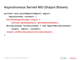 Asynchronous Servlet NIO (Output Stream)
Copyright © 2015 CapTech Ventures, Inc. All rights reserved.
private void printReport(Report report, AsyncContext context) {
ServletOutputStream output =
context.getResponse().getOutputStream();
WriteListener writeListener = new ReportWriteListener(
output, report, context);
output.setWriteListener(writeListener);
}
 