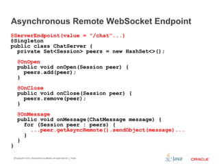 Asynchronous Remote WebSocket Endpoint
Copyright © 2015 CapTech Ventures, Inc. All rights reserved.
@Singleton @ServerEndpoint(value = "/chat"...)
public class ChatServer {
...
@OnOpen
public void onOpen(Session peer) {
peers.add(peer);
}
@OnClose
public void onClose(Session peer) {
peers.remove(peer);
}
@OnMessage
public void onMessage(ChatMessage message) {
for (Session peer : peers) {
...peer.getAsyncRemote().sendObject(message)...
}
}
}
 