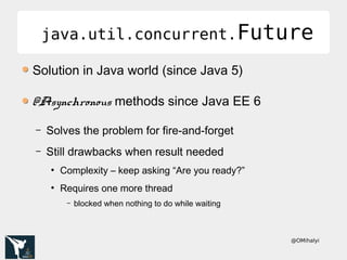@OMihalyi
java.util.concurrent.Futurejava.util.concurrent.Future
Solution in Java world (since Java 5)
@Asynchronous methods since Java EE 6
– Solves the problem for fire-and-forget
– Still drawbacks when result needed
●
Complexity – keep asking “Are you ready?”
●
Requires one more thread
– blocked when nothing to do while waiting
 