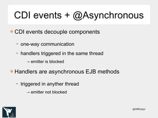 @OMihalyi
CDI events + @AsynchronousCDI events + @Asynchronous
CDI events decouple components
– one-way communication
– handlers triggered in the same thread
→ emitter is blocked
Handlers are asynchronous EJB methods
– triggered in anyther thread
→ emitter not blocked
 