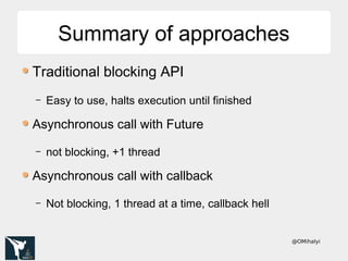 @OMihalyi
Summary of approachesSummary of approaches
Traditional blocking API
– Easy to use, halts execution until finished
Asynchronous call with Future
– not blocking, +1 thread
Asynchronous call with callback
– Not blocking, 1 thread at a time, callback hell
 
