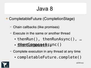 @OMihalyi
Java 8Java 8
CompletableFuture (CompletionStage)
– Chain callbacks (like promises)
– Execute in the same or another thread
● thenRun(), thenRunAsync(), …
● thenCompose(),…
– Complete execution in any thread at any time
● completableFuture.complete()
thenComposeAsync()
 