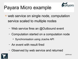 @OMihalyi
Payara Micro examplePayara Micro example
web service on single node, computation
service scaled to multiple nodes
– Web service fires an @Outbound event
– Computation started on a computation node
●
Synchronisation using Jcache API
– An event with result fired
– Observed by web service and returned
 