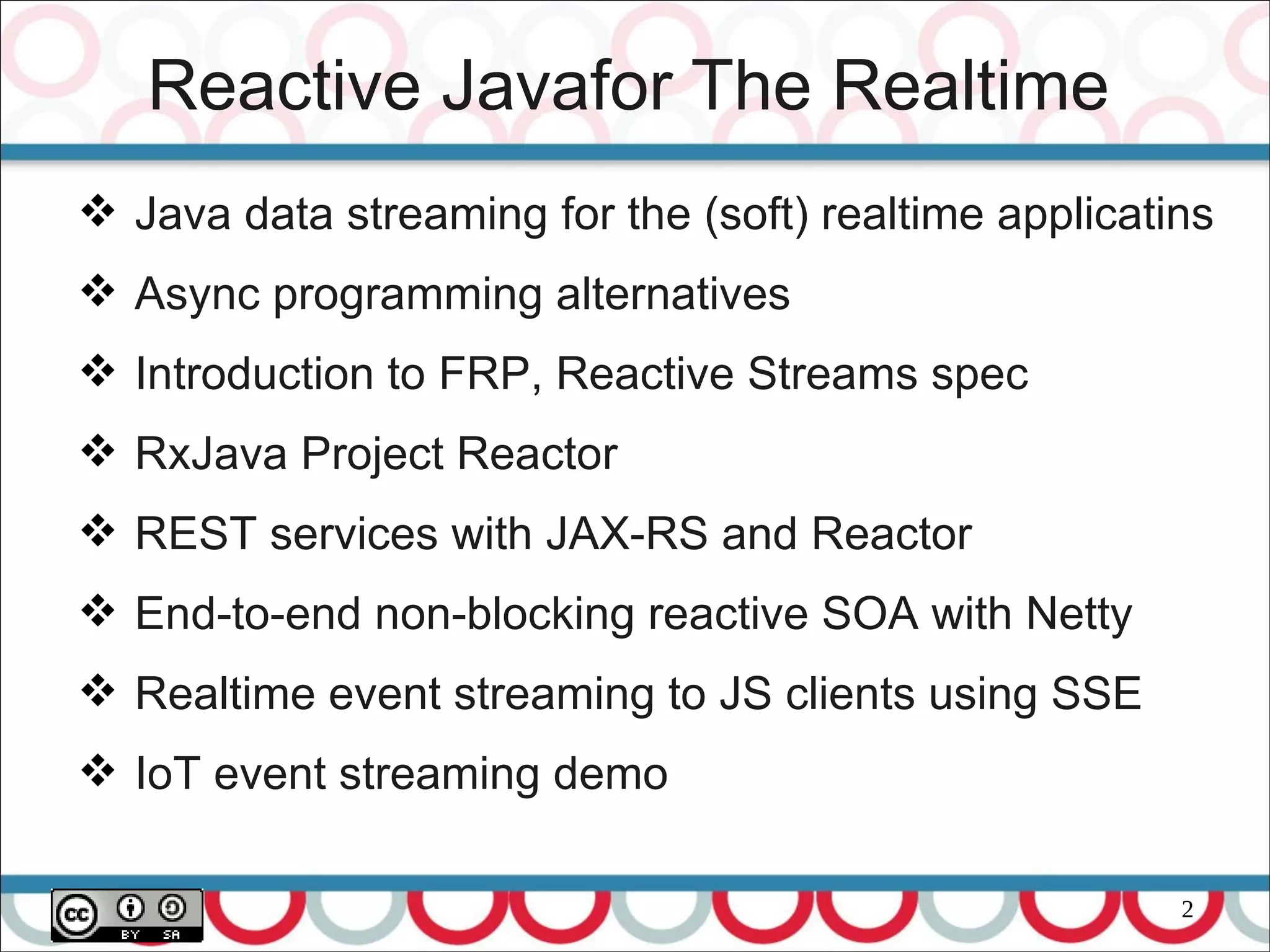 2
Reactive Javafor The Realtime
 Java data streaming for the (soft) realtime applicatins
 Async programming alternatives
 Introduction to FRP, Reactive Streams spec
 RxJava Project Reactor
 REST services with JAX-RS and Reactor
 End-to-end non-blocking reactive SOA with Netty
 Realtime event streaming to JS clients using SSE
 IoT event streaming demo
 