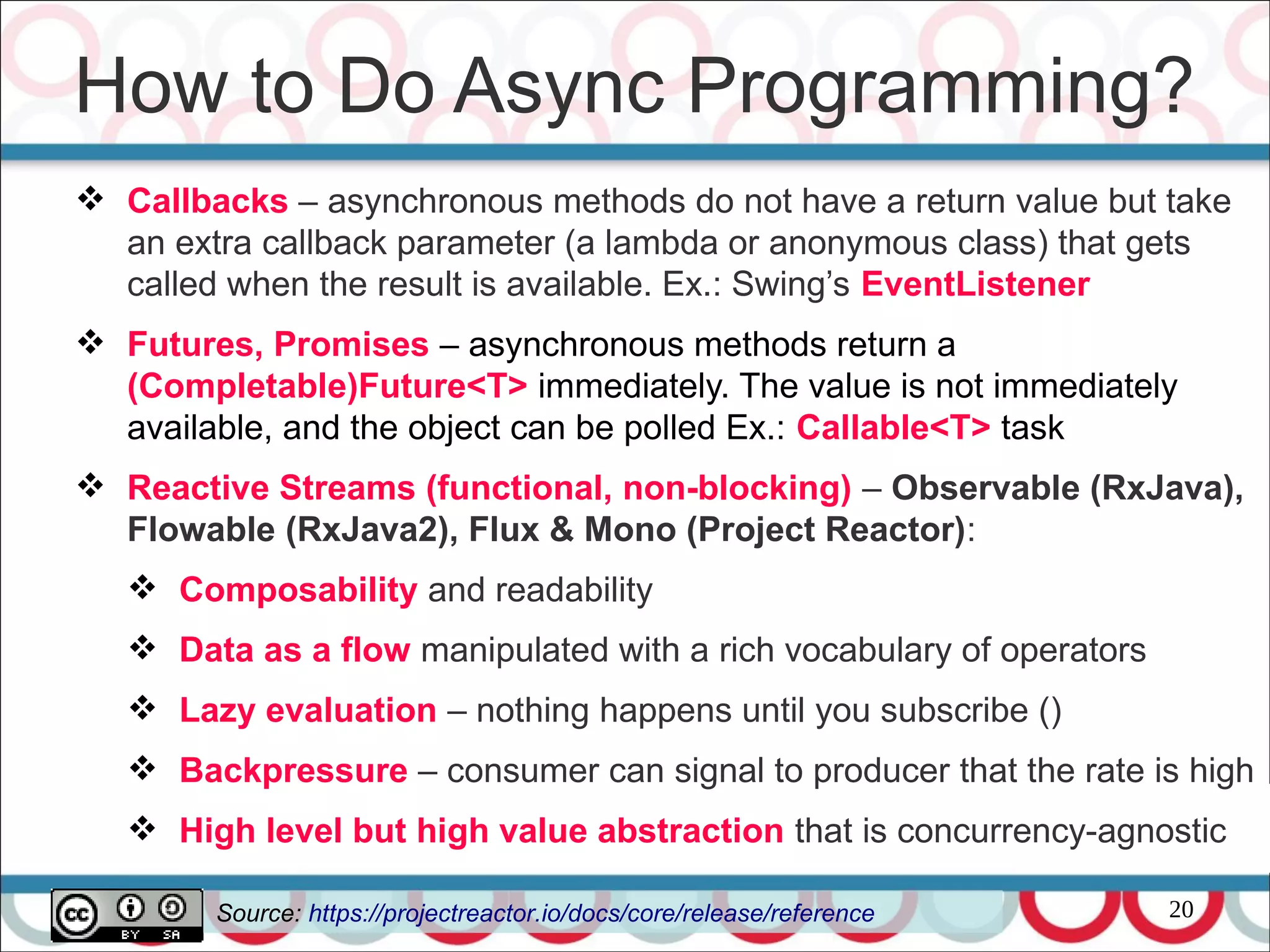 20
 Callbacks – asynchronous methods do not have a return value but take
an extra callback parameter (a lambda or anonymous class) that gets
called when the result is available. Ex.: Swing’s EventListener
 Futures, Promises – asynchronous methods return a
(Completable)Future<T> immediately. The value is not immediately
available, and the object can be polled Ex.: Callable<T> task
 Reactive Streams (functional, non-blocking) – Observable (RxJava),
Flowable (RxJava2), Flux & Mono (Project Reactor):
 Composability and readability
 Data as a flow manipulated with a rich vocabulary of operators
 Lazy evaluation – nothing happens until you subscribe ()
 Backpressure – consumer can signal to producer that the rate is high
 High level but high value abstraction that is concurrency-agnostic
How to Do Async Programming?
Source: https://projectreactor.io/docs/core/release/reference
 