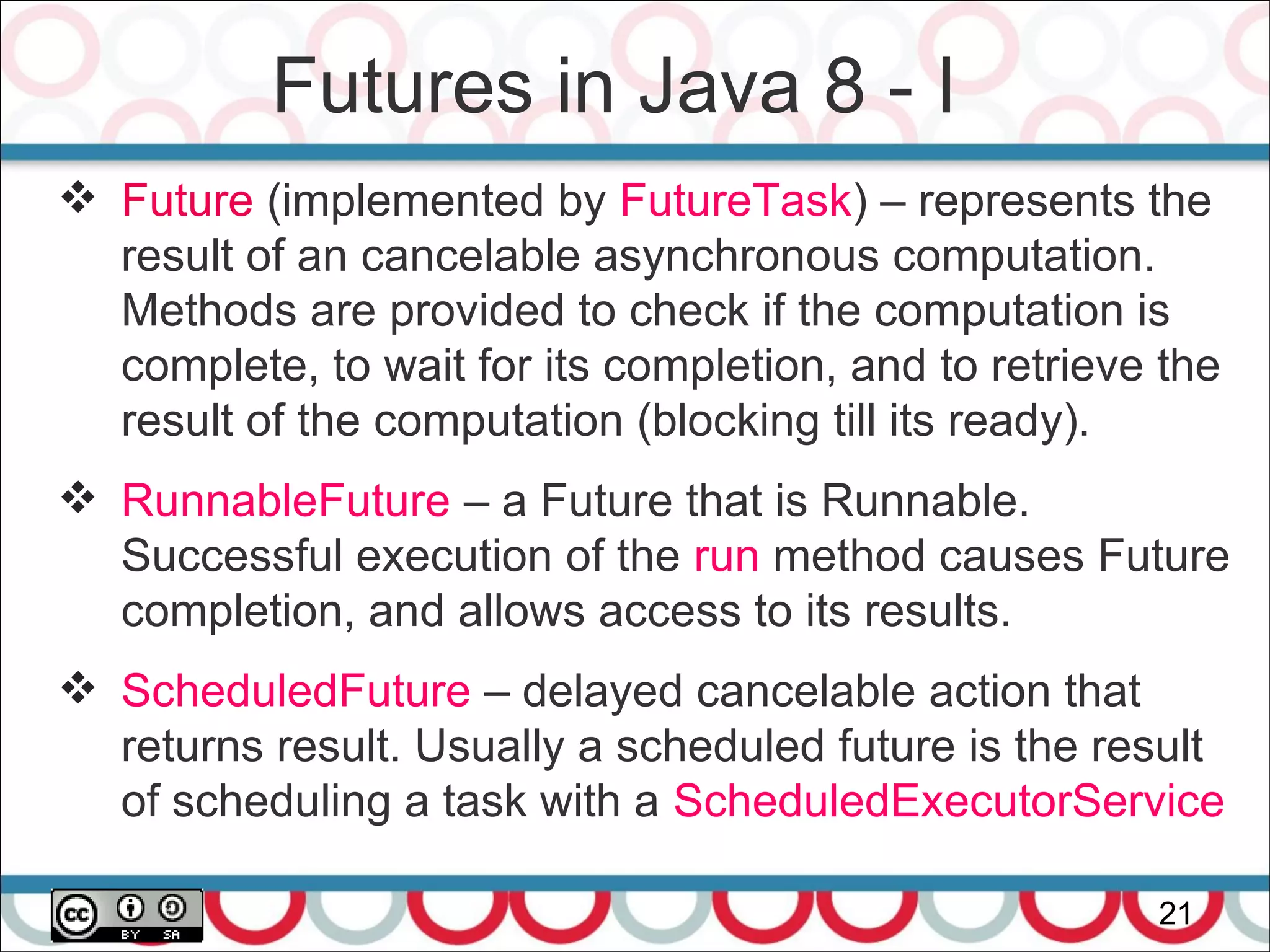 Futures in Java 8 - I
21
 Future (implemented by FutureTask) – represents the
result of an cancelable asynchronous computation.
Methods are provided to check if the computation is
complete, to wait for its completion, and to retrieve the
result of the computation (blocking till its ready).
 RunnableFuture – a Future that is Runnable.
Successful execution of the run method causes Future
completion, and allows access to its results.
 ScheduledFuture – delayed cancelable action that
returns result. Usually a scheduled future is the result
of scheduling a task with a ScheduledExecutorService
 