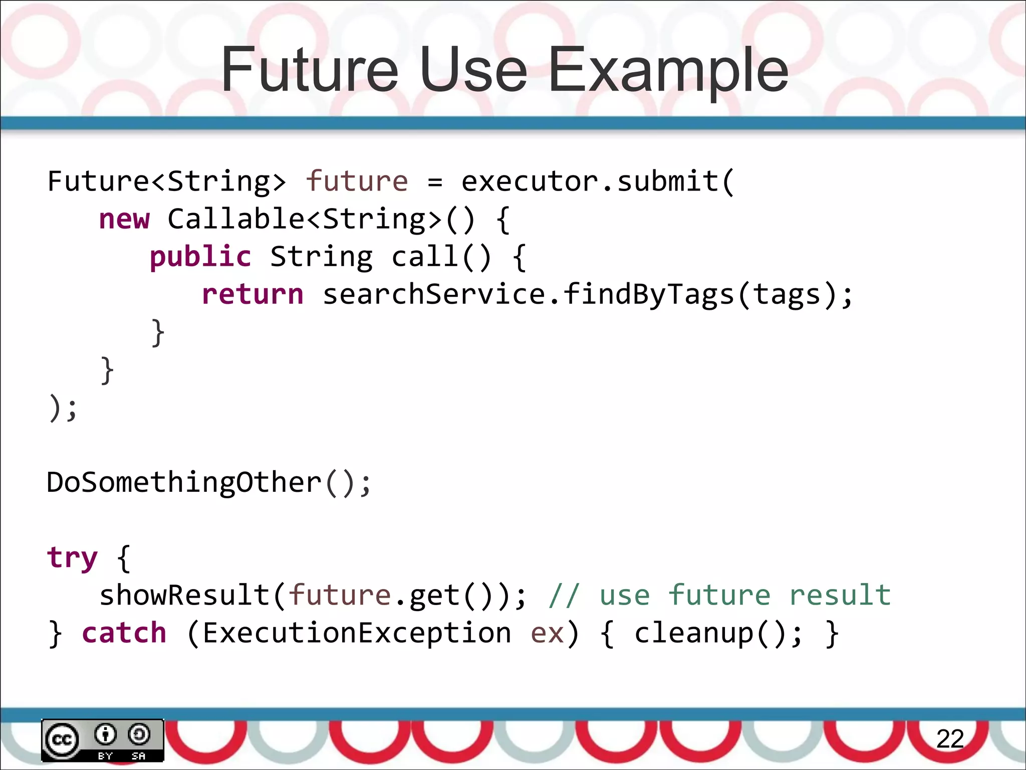Future Use Example
22
Future<String> future = executor.submit(
new Callable<String>() {
public String call() {
return searchService.findByTags(tags);
}
}
);
DoSomethingOther();
try {
showResult(future.get()); // use future result
} catch (ExecutionException ex) { cleanup(); }
 
