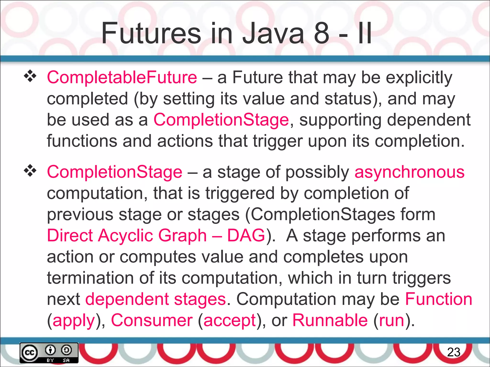 Futures in Java 8 - II
23
 CompletableFuture – a Future that may be explicitly
completed (by setting its value and status), and may
be used as a CompletionStage, supporting dependent
functions and actions that trigger upon its completion.
 CompletionStage – a stage of possibly asynchronous
computation, that is triggered by completion of
previous stage or stages (CompletionStages form
Direct Acyclic Graph – DAG). A stage performs an
action or computes value and completes upon
termination of its computation, which in turn triggers
next dependent stages. Computation may be Function
(apply), Consumer (accept), or Runnable (run).
 