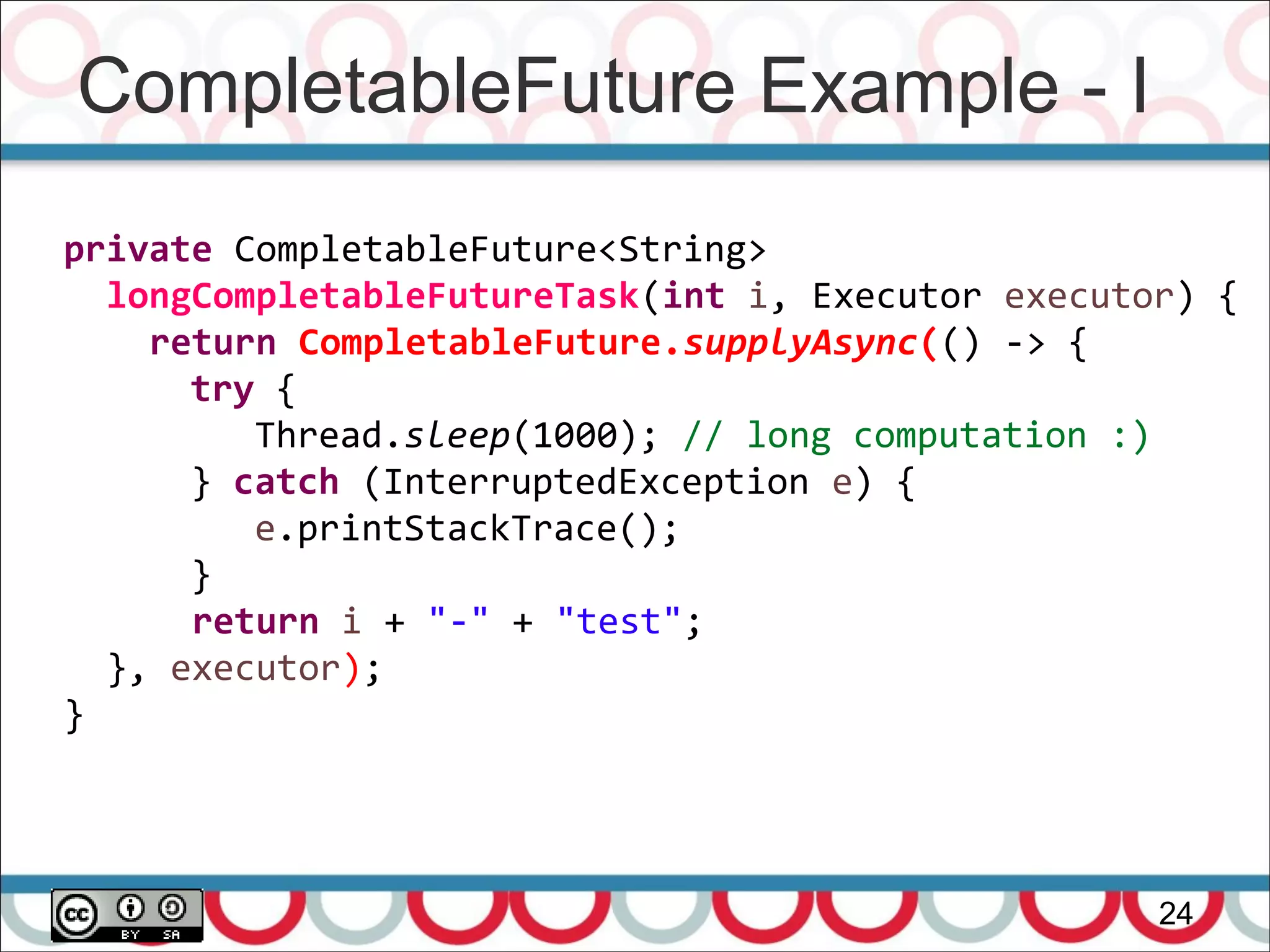 CompletableFuture Example - I
24
private CompletableFuture<String>
longCompletableFutureTask(int i, Executor executor) {
return CompletableFuture.supplyAsync(() -> {
try {
Thread.sleep(1000); // long computation :)
} catch (InterruptedException e) {
e.printStackTrace();
}
return i + "-" + "test";
}, executor);
}
 