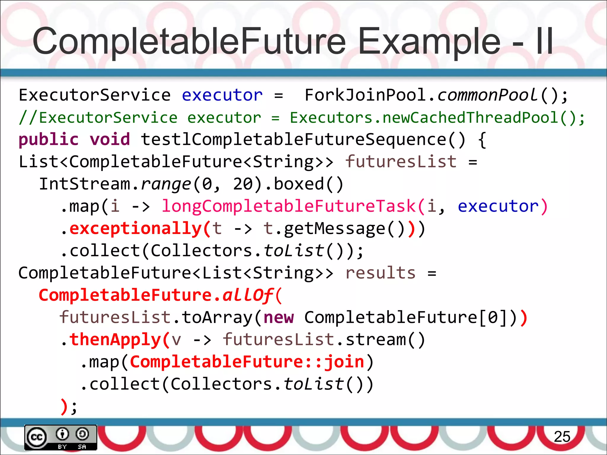 CompletableFuture Example - II
25
ExecutorService executor = ForkJoinPool.commonPool();
//ExecutorService executor = Executors.newCachedThreadPool();
public void testlCompletableFutureSequence() {
List<CompletableFuture<String>> futuresList =
IntStream.range(0, 20).boxed()
.map(i -> longCompletableFutureTask(i, executor)
.exceptionally(t -> t.getMessage()))
.collect(Collectors.toList());
CompletableFuture<List<String>> results =
CompletableFuture.allOf(
futuresList.toArray(new CompletableFuture[0]))
.thenApply(v -> futuresList.stream()
.map(CompletableFuture::join)
.collect(Collectors.toList())
);
 