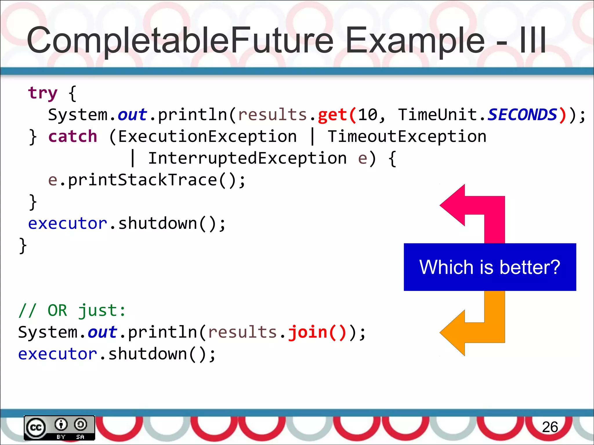 CompletableFuture Example - III
26
try {
System.out.println(results.get(10, TimeUnit.SECONDS));
} catch (ExecutionException | TimeoutException
| InterruptedException e) {
e.printStackTrace();
}
executor.shutdown();
}
// OR just:
System.out.println(results.join());
executor.shutdown();
Which is better?
 