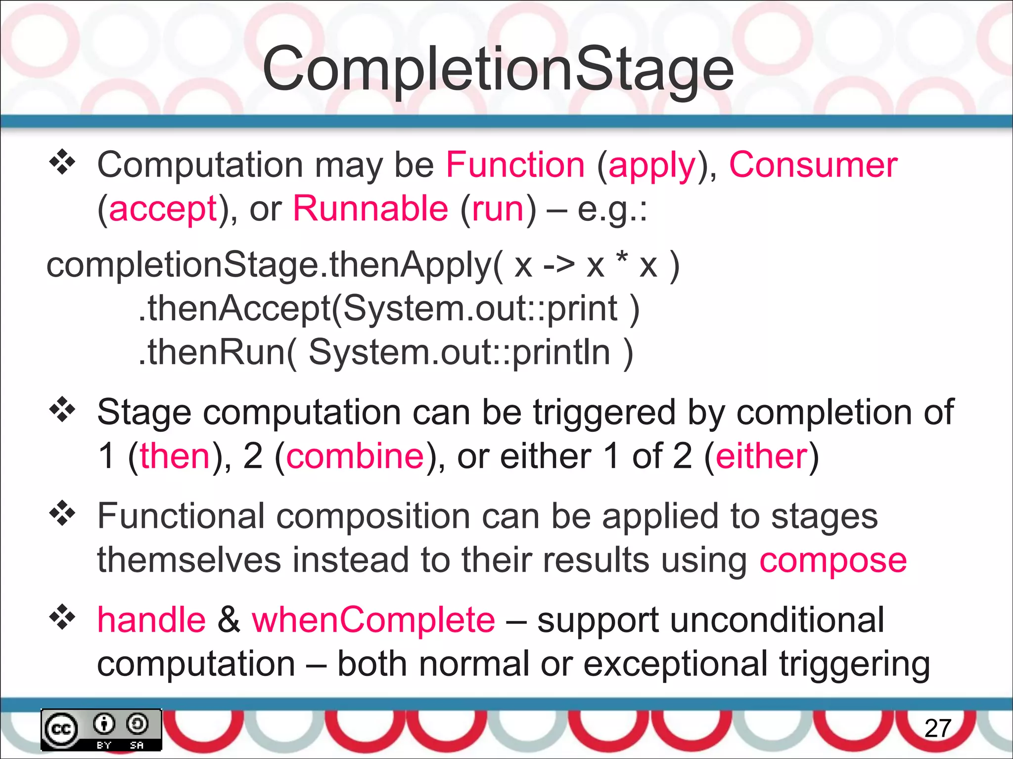 CompletionStage
27
 Computation may be Function (apply), Consumer
(accept), or Runnable (run) – e.g.:
completionStage.thenApply( x -> x * x )
.thenAccept(System.out::print )
.thenRun( System.out::println )
 Stage computation can be triggered by completion of
1 (then), 2 (combine), or either 1 of 2 (either)
 Functional composition can be applied to stages
themselves instead to their results using compose
 handle & whenComplete – support unconditional
computation – both normal or exceptional triggering
 