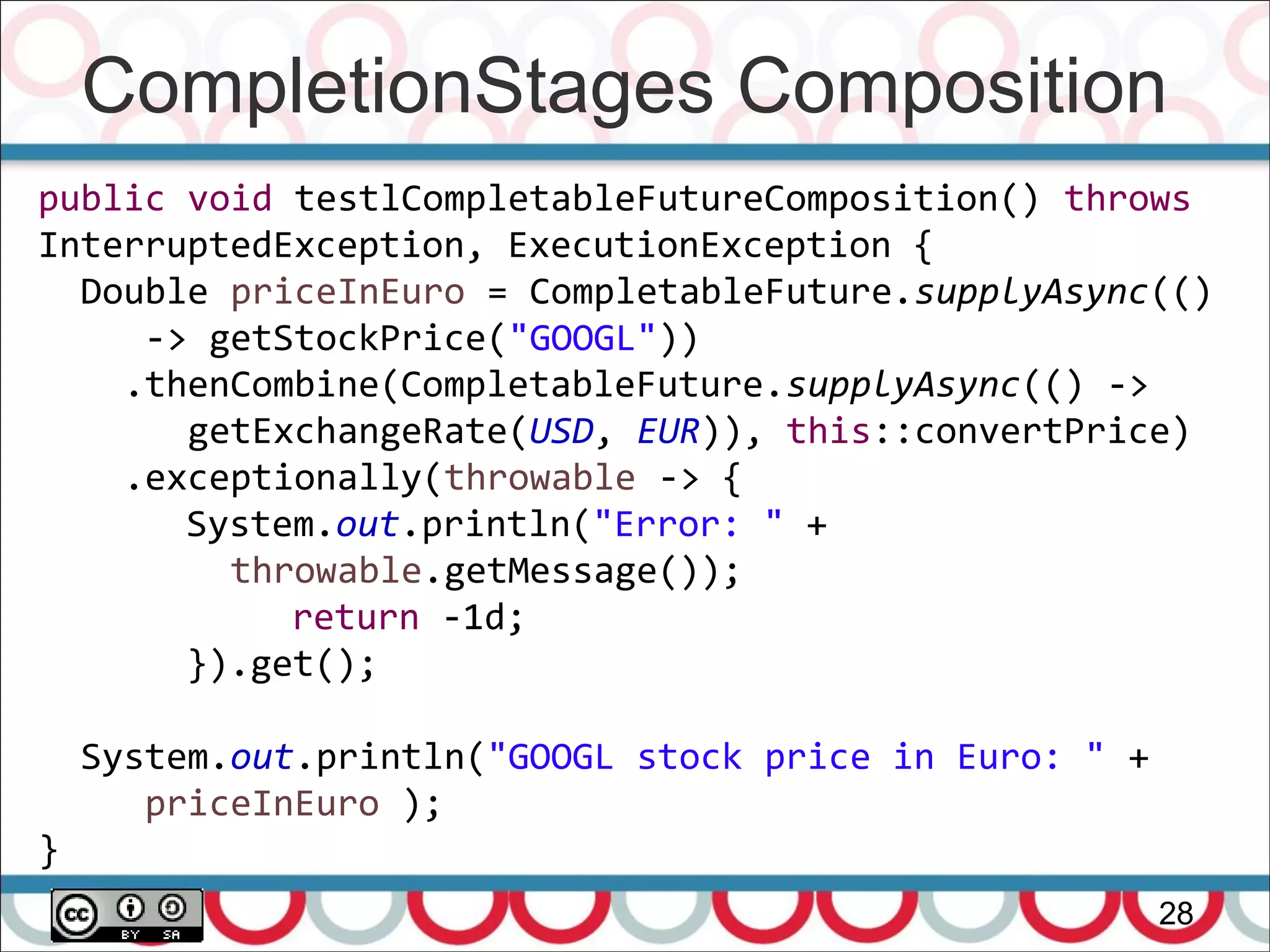 CompletionStages Composition
28
public void testlCompletableFutureComposition() throws
InterruptedException, ExecutionException {
Double priceInEuro = CompletableFuture.supplyAsync(()
-> getStockPrice("GOOGL"))
.thenCombine(CompletableFuture.supplyAsync(() ->
getExchangeRate(USD, EUR)), this::convertPrice)
.exceptionally(throwable -> {
System.out.println("Error: " +
throwable.getMessage());
return -1d;
}).get();
System.out.println("GOOGL stock price in Euro: " +
priceInEuro );
}
 