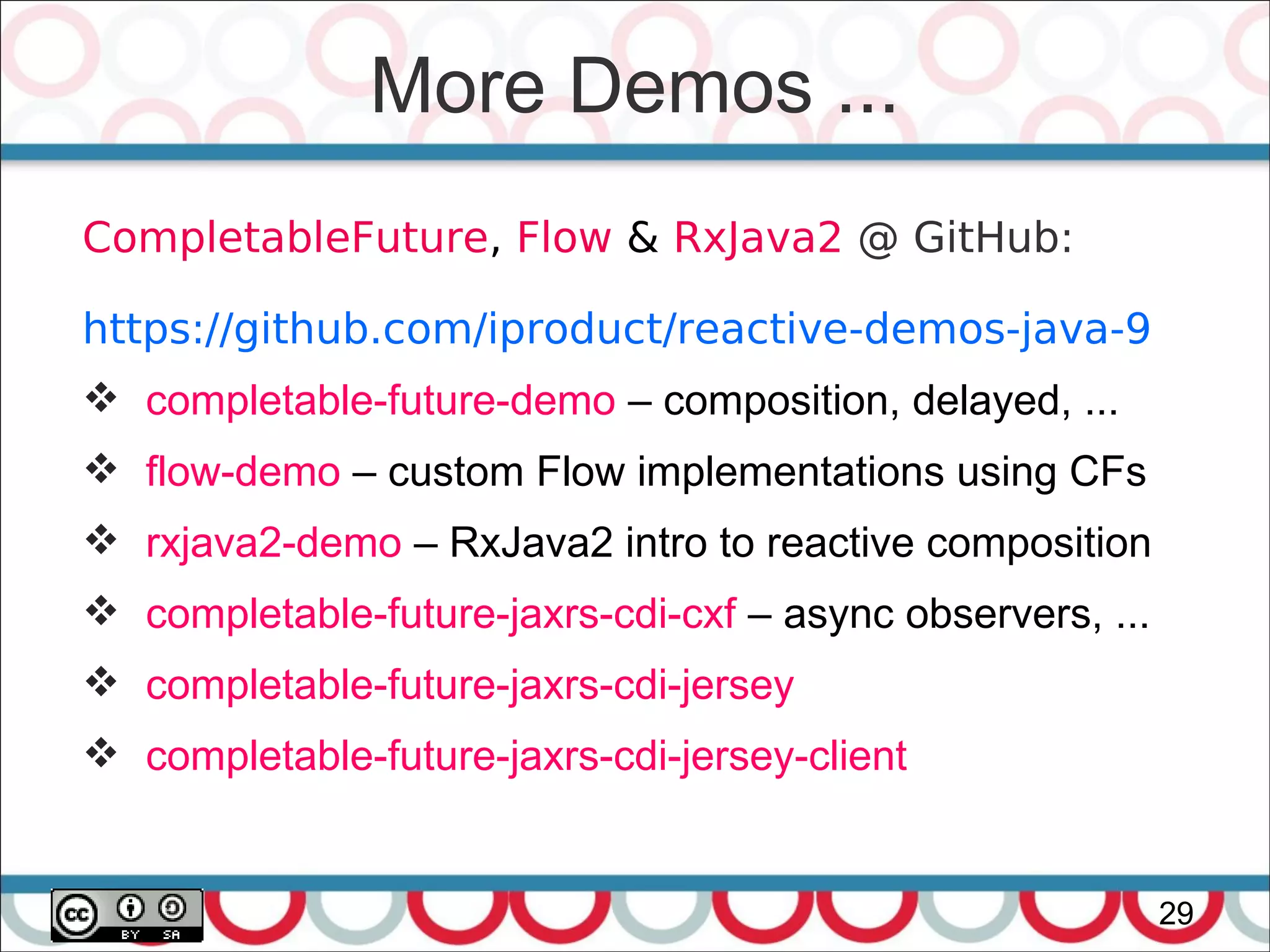 More Demos ...
29
CompletableFuture, Flow & RxJava2 @ GitHub:
https://github.com/iproduct/reactive-demos-java-9
 completable-future-demo – composition, delayed, ...
 flow-demo – custom Flow implementations using CFs
 rxjava2-demo – RxJava2 intro to reactive composition
 completable-future-jaxrs-cdi-cxf – async observers, ...
 completable-future-jaxrs-cdi-jersey
 completable-future-jaxrs-cdi-jersey-client
 
