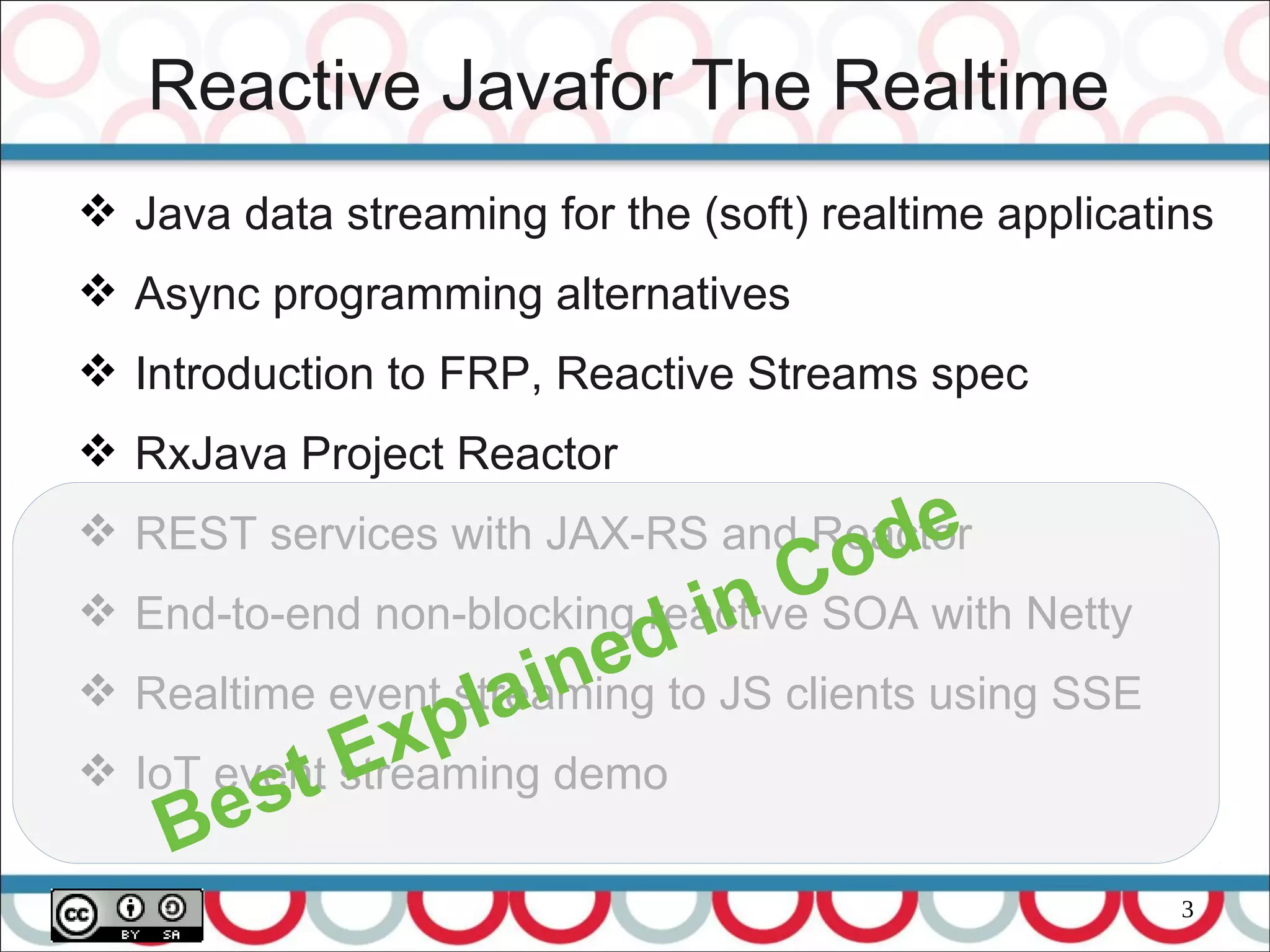 3
Reactive Javafor The Realtime
 Java data streaming for the (soft) realtime applicatins
 Async programming alternatives
 Introduction to FRP, Reactive Streams spec
 RxJava Project Reactor
 REST services with JAX-RS and Reactor
 End-to-end non-blocking reactive SOA with Netty
 Realtime event streaming to JS clients using SSE
 IoT event streaming demo
Best Explained in Code
 