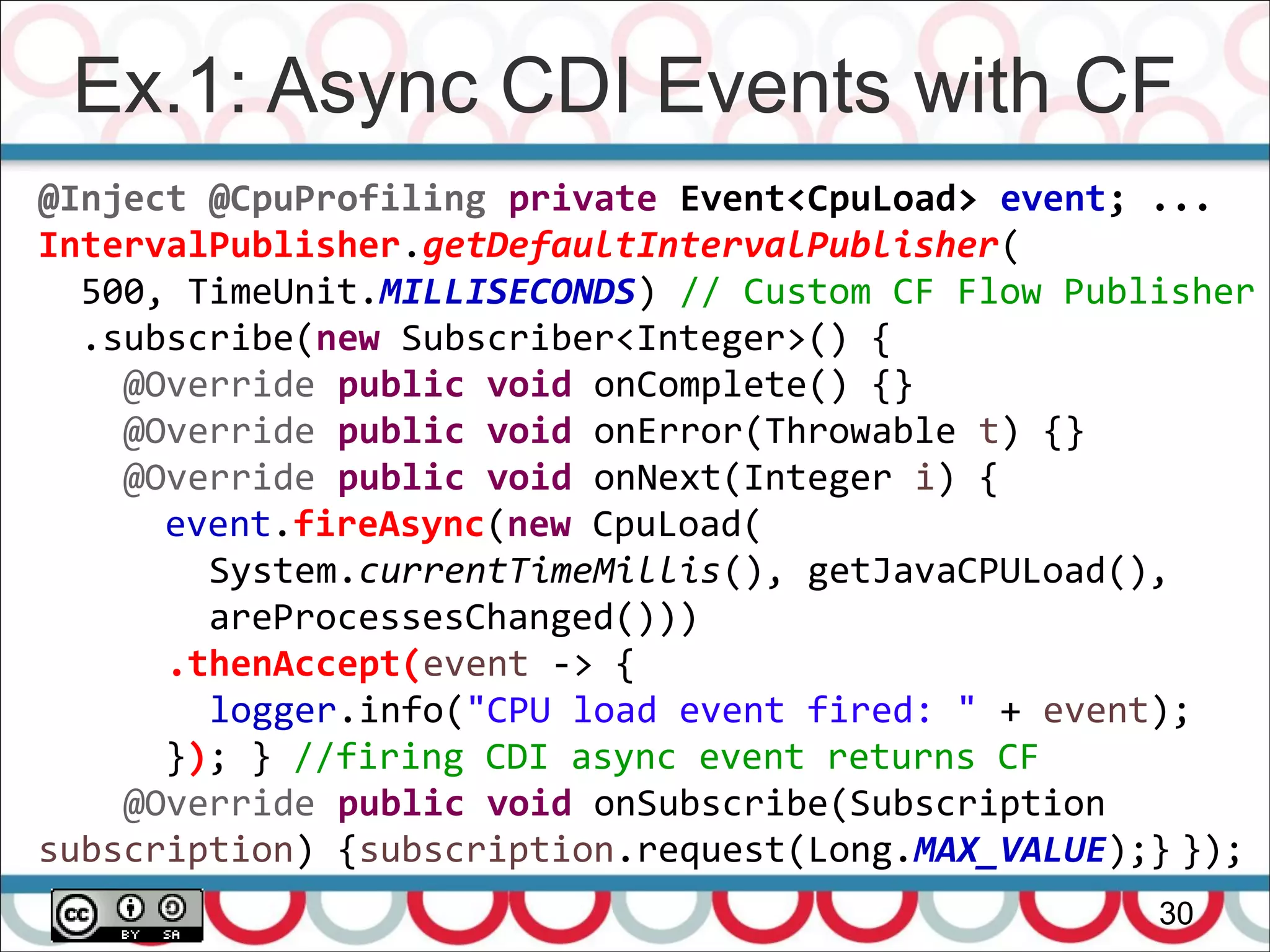 Ex.1: Async CDI Events with CF
30
@Inject @CpuProfiling private Event<CpuLoad> event; ...
IntervalPublisher.getDefaultIntervalPublisher(
500, TimeUnit.MILLISECONDS) // Custom CF Flow Publisher
.subscribe(new Subscriber<Integer>() {
@Override public void onComplete() {}
@Override public void onError(Throwable t) {}
@Override public void onNext(Integer i) {
event.fireAsync(new CpuLoad(
System.currentTimeMillis(), getJavaCPULoad(),
areProcessesChanged()))
.thenAccept(event -> {
logger.info("CPU load event fired: " + event);
}); } //firing CDI async event returns CF
@Override public void onSubscribe(Subscription
subscription) {subscription.request(Long.MAX_VALUE);} });
 