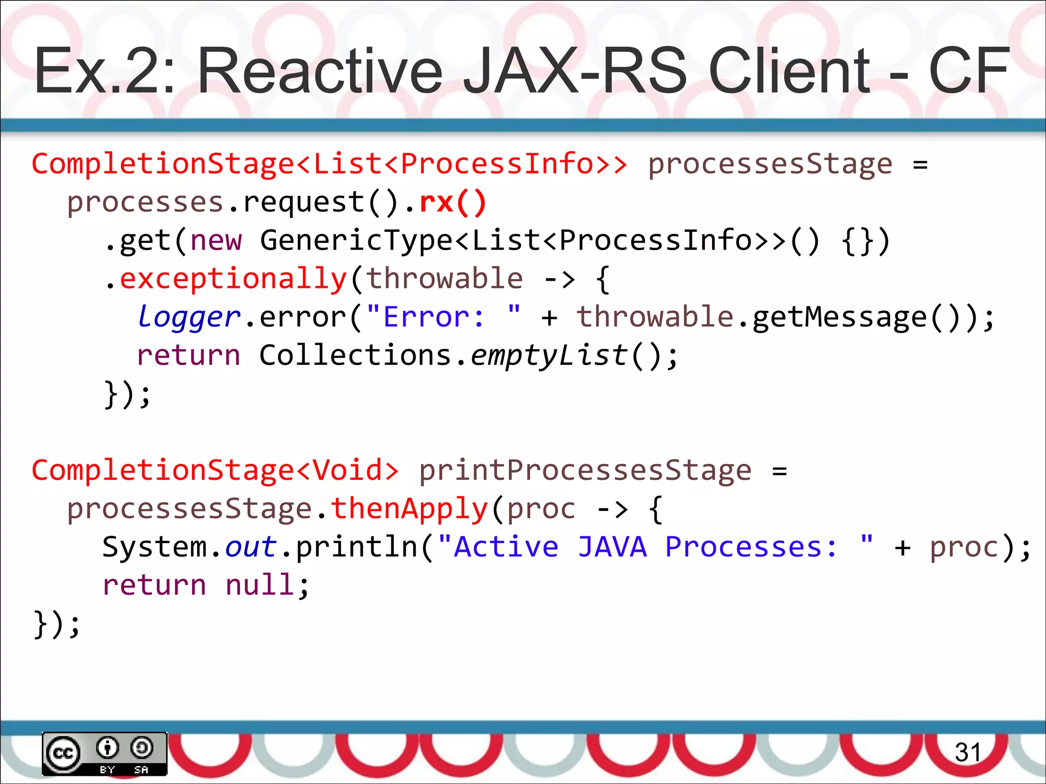 Ex.2: Reactive JAX-RS Client - CF
31
CompletionStage<List<ProcessInfo>> processesStage =
processes.request().rx()
.get(new GenericType<List<ProcessInfo>>() {})
.exceptionally(throwable -> {
logger.error("Error: " + throwable.getMessage());
return Collections.emptyList();
});
CompletionStage<Void> printProcessesStage =
processesStage.thenApply(proc -> {
System.out.println("Active JAVA Processes: " + proc);
return null;
});
 