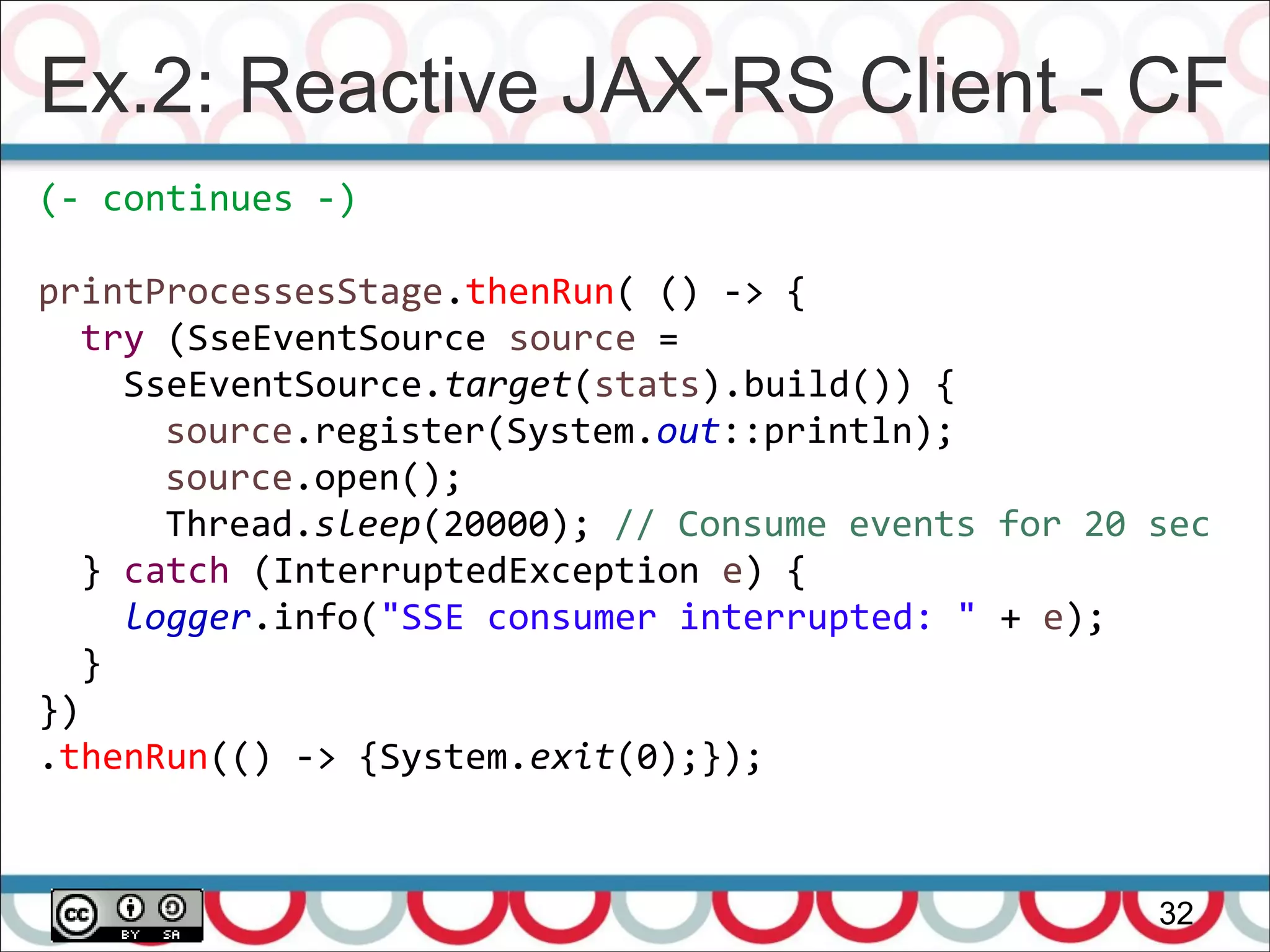 Ex.2: Reactive JAX-RS Client - CF
32
(- continues -)
printProcessesStage.thenRun( () -> {
try (SseEventSource source =
SseEventSource.target(stats).build()) {
source.register(System.out::println);
source.open();
Thread.sleep(20000); // Consume events for 20 sec
} catch (InterruptedException e) {
logger.info("SSE consumer interrupted: " + e);
}
})
.thenRun(() -> {System.exit(0);});
 