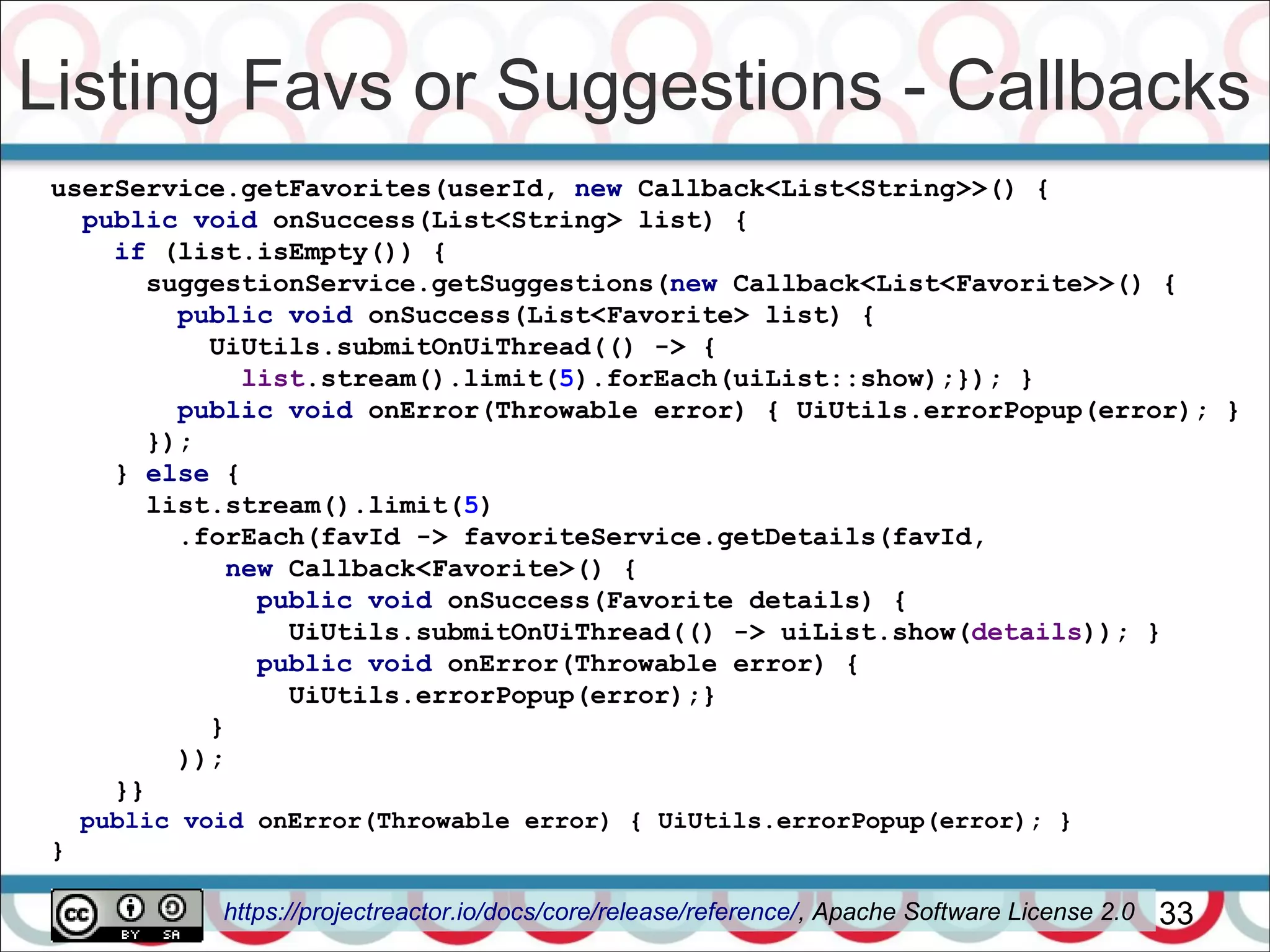 Listing Favs or Suggestions - Callbacks
33
userService.getFavorites(userId, new Callback<List<String>>() {
public void onSuccess(List<String> list) {
if (list.isEmpty()) {
suggestionService.getSuggestions(new Callback<List<Favorite>>() {
public void onSuccess(List<Favorite> list) {
UiUtils.submitOnUiThread(() -> {
list.stream().limit(5).forEach(uiList::show);}); }
public void onError(Throwable error) { UiUtils.errorPopup(error); }
});
} else {
list.stream().limit(5)
.forEach(favId -> favoriteService.getDetails(favId,
new Callback<Favorite>() {
public void onSuccess(Favorite details) {
UiUtils.submitOnUiThread(() -> uiList.show(details)); }
public void onError(Throwable error) {
UiUtils.errorPopup(error);}
}
));
}}
public void onError(Throwable error) { UiUtils.errorPopup(error); }
}
https://projectreactor.io/docs/core/release/reference/, Apache Software License 2.0
 