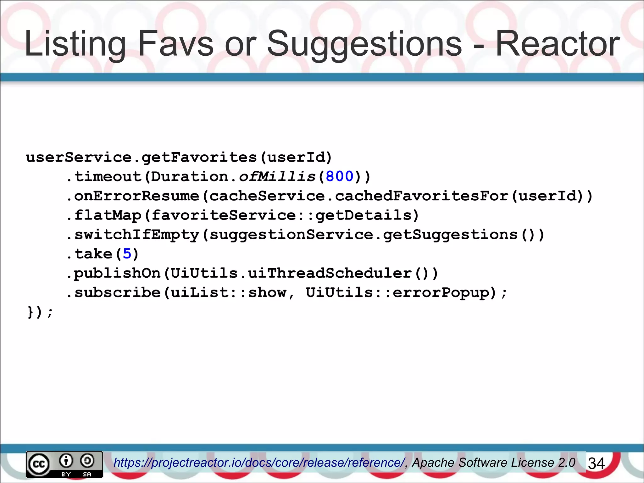 Listing Favs or Suggestions - Reactor
34
userService.getFavorites(userId)
.timeout(Duration.ofMillis(800))
.onErrorResume(cacheService.cachedFavoritesFor(userId))
.flatMap(favoriteService::getDetails)
.switchIfEmpty(suggestionService.getSuggestions())
.take(5)
.publishOn(UiUtils.uiThreadScheduler())
.subscribe(uiList::show, UiUtils::errorPopup);
});
https://projectreactor.io/docs/core/release/reference/, Apache Software License 2.0
 