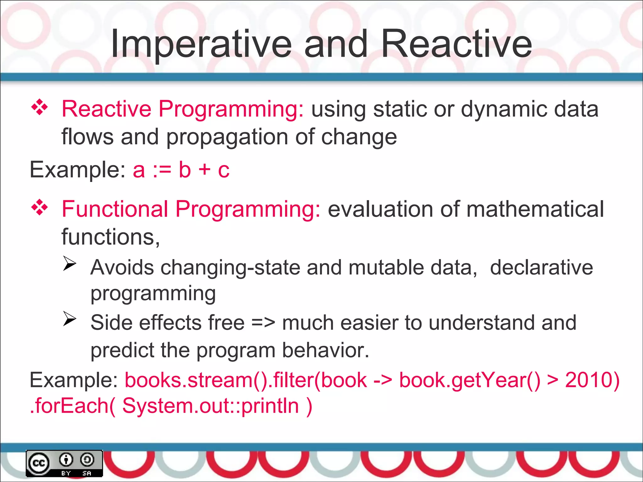Imperative and Reactive
 Reactive Programming: using static or dynamic data
flows and propagation of change
Example: a := b + c
 Functional Programming: evaluation of mathematical
functions,
➢ Avoids changing-state and mutable data, declarative
programming
➢ Side effects free => much easier to understand and
predict the program behavior.
Example: books.stream().filter(book -> book.getYear() > 2010)
.forEach( System.out::println )
 