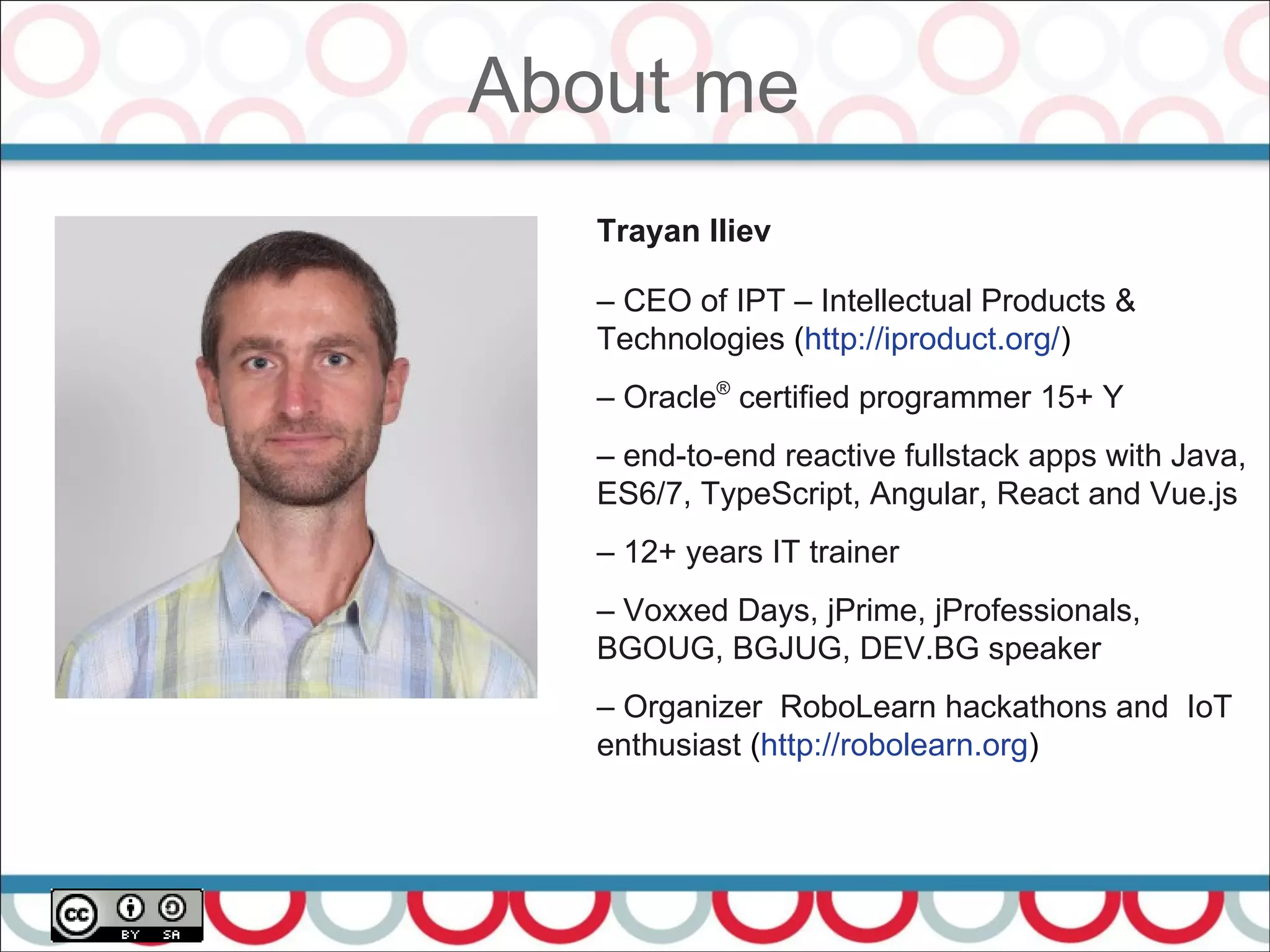 About me
4
Trayan Iliev
– CEO of IPT – Intellectual Products &
Technologies (http://iproduct.org/)
– Oracle®
certified programmer 15+ Y
– end-to-end reactive fullstack apps with Java,
ES6/7, TypeScript, Angular, React and Vue.js
– 12+ years IT trainer
– Voxxed Days, jPrime, jProfessionals,
BGOUG, BGJUG, DEV.BG speaker
– Organizer RoboLearn hackathons and IoT
enthusiast (http://robolearn.org)
 
