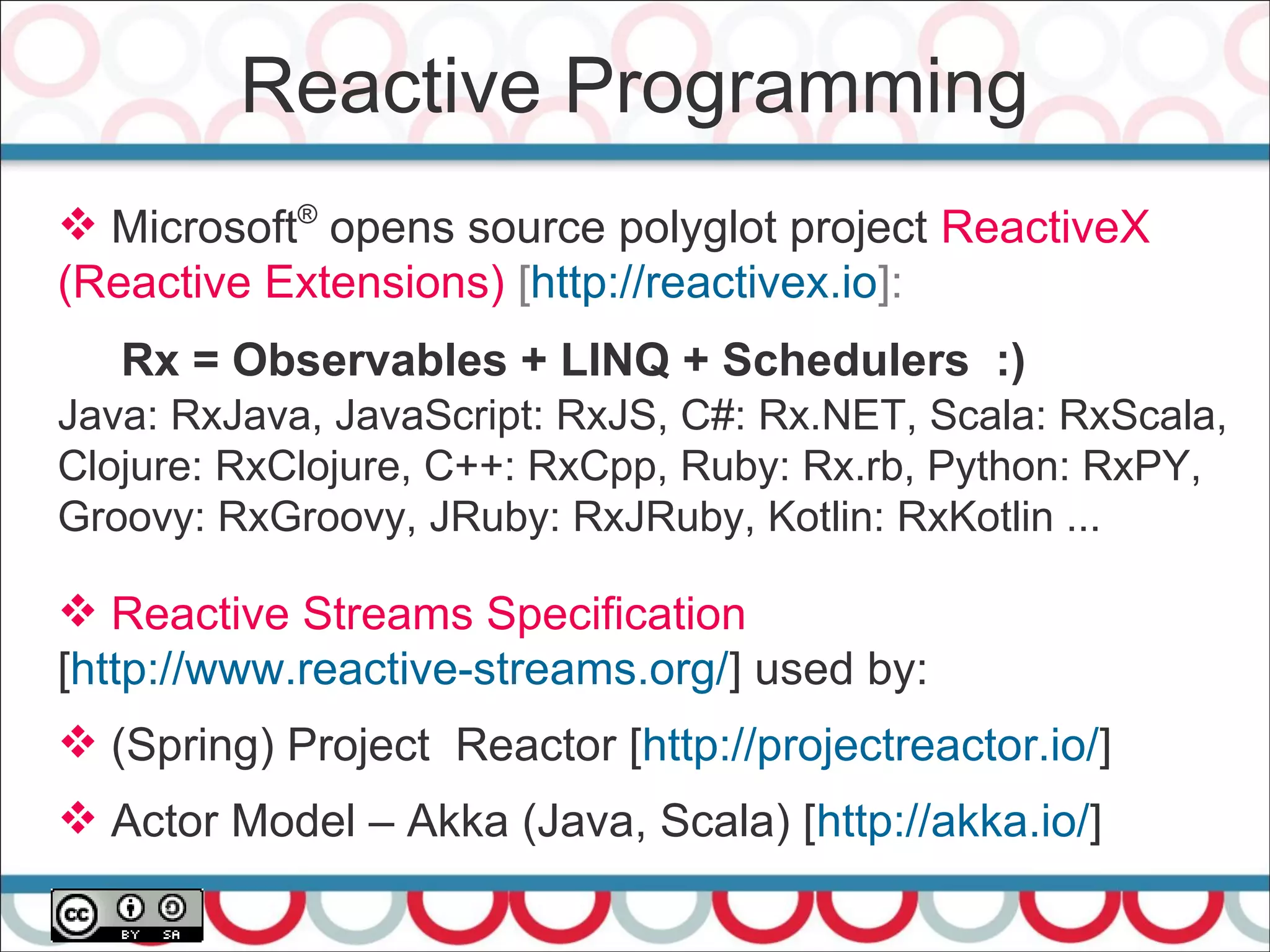 Reactive Programming
40
 Microsoft®
opens source polyglot project ReactiveX
(Reactive Extensions) [http://reactivex.io]:
Rx = Observables + LINQ + Schedulers :)
Java: RxJava, JavaScript: RxJS, C#: Rx.NET, Scala: RxScala,
Clojure: RxClojure, C++: RxCpp, Ruby: Rx.rb, Python: RxPY,
Groovy: RxGroovy, JRuby: RxJRuby, Kotlin: RxKotlin ...
 Reactive Streams Specification
[http://www.reactive-streams.org/] used by:
 (Spring) Project Reactor [http://projectreactor.io/]
 Actor Model – Akka (Java, Scala) [http://akka.io/]
 