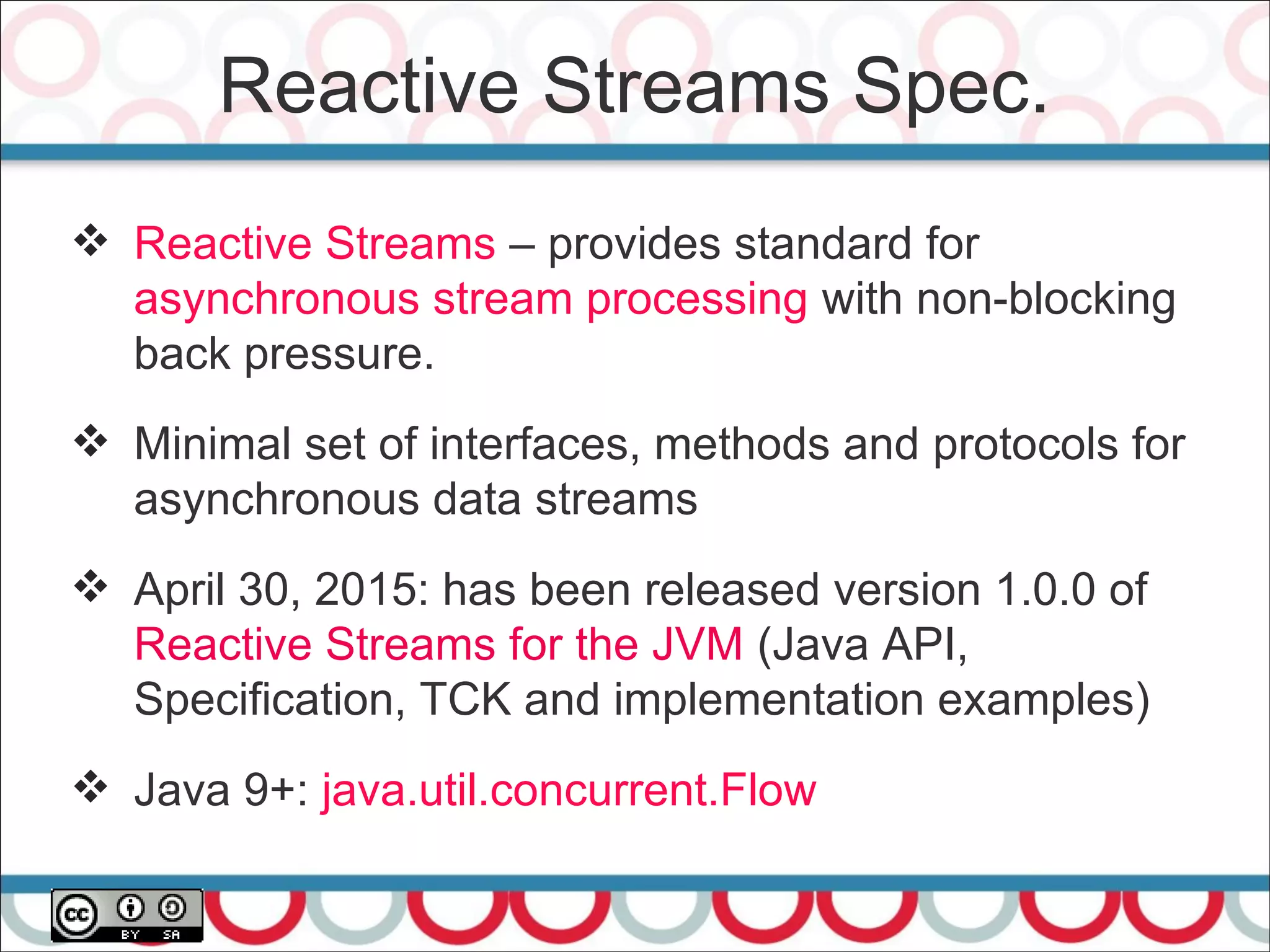 Reactive Streams Spec.
41
 Reactive Streams – provides standard for
asynchronous stream processing with non-blocking
back pressure.
 Minimal set of interfaces, methods and protocols for
asynchronous data streams
 April 30, 2015: has been released version 1.0.0 of
Reactive Streams for the JVM (Java API,
Specification, TCK and implementation examples)
 Java 9+: java.util.concurrent.Flow
 