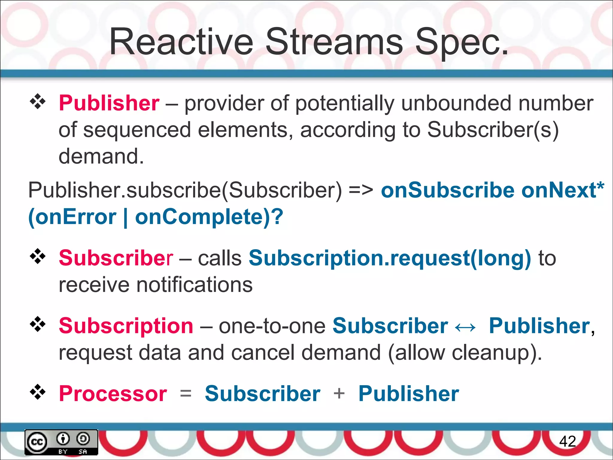 Reactive Streams Spec.
42
 Publisher – provider of potentially unbounded number
of sequenced elements, according to Subscriber(s)
demand.
Publisher.subscribe(Subscriber) => onSubscribe onNext*
(onError | onComplete)?
 Subscriber – calls Subscription.request(long) to
receive notifications
 Subscription – one-to-one Subscriber ↔ Publisher,
request data and cancel demand (allow cleanup).
 Processor = Subscriber + Publisher
 