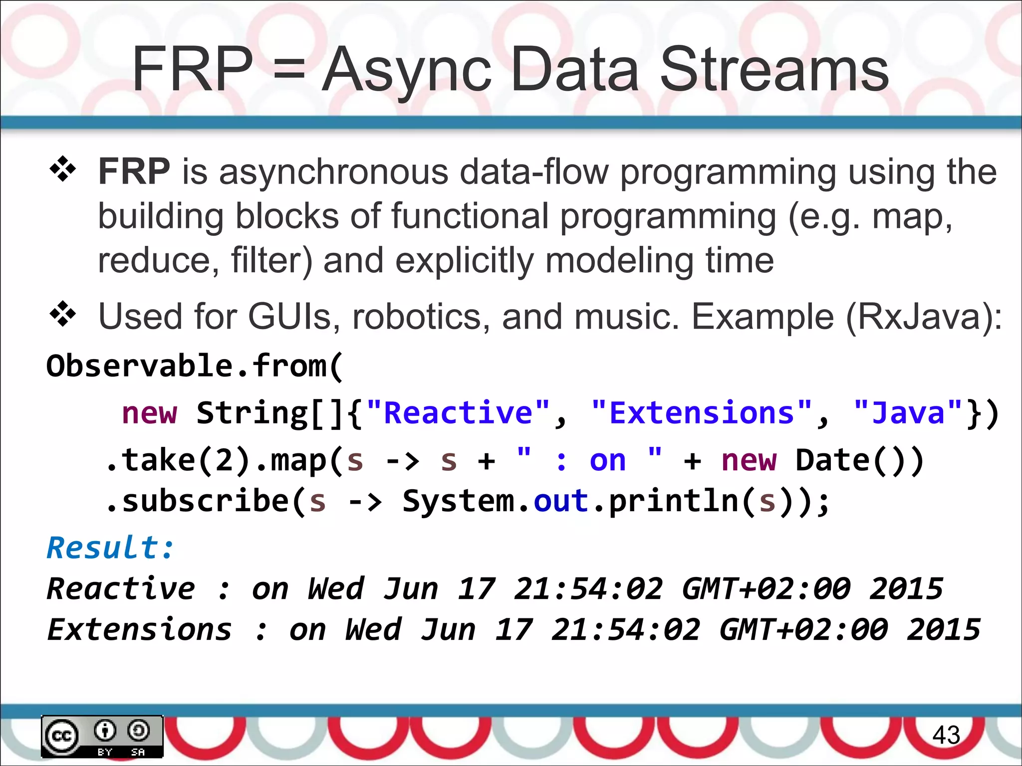 FRP = Async Data Streams
43
 FRP is asynchronous data-flow programming using the
building blocks of functional programming (e.g. map,
reduce, filter) and explicitly modeling time
 Used for GUIs, robotics, and music. Example (RxJava):
Observable.from(
new String[]{"Reactive", "Extensions", "Java"})
.take(2).map(s -> s + " : on " + new Date())
.subscribe(s -> System.out.println(s));
Result:
Reactive : on Wed Jun 17 21:54:02 GMT+02:00 2015
Extensions : on Wed Jun 17 21:54:02 GMT+02:00 2015
 
