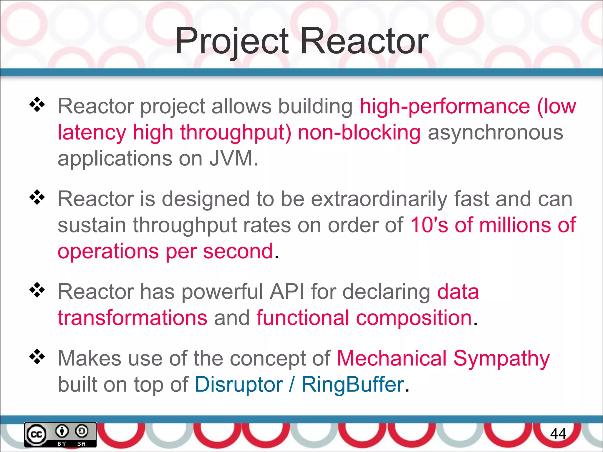 Project Reactor
44
 Reactor project allows building high-performance (low
latency high throughput) non-blocking asynchronous
applications on JVM.
 Reactor is designed to be extraordinarily fast and can
sustain throughput rates on order of 10's of millions of
operations per second.
 Reactor has powerful API for declaring data
transformations and functional composition.
 Makes use of the concept of Mechanical Sympathy
built on top of Disruptor / RingBuffer.
 