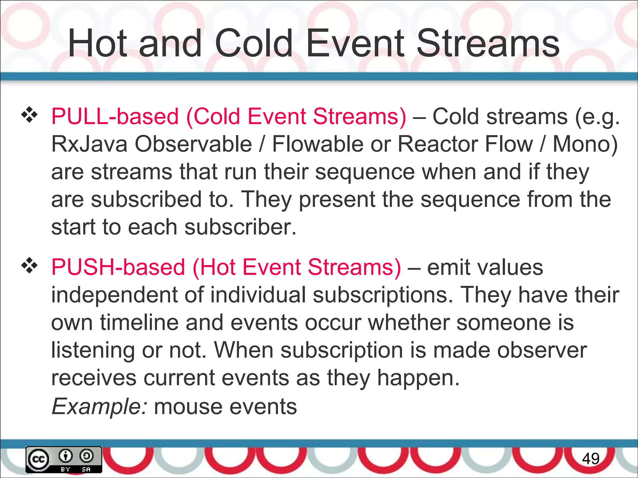 Hot and Cold Event Streams
49
 PULL-based (Cold Event Streams) – Cold streams (e.g.
RxJava Observable / Flowable or Reactor Flow / Mono)
are streams that run their sequence when and if they
are subscribed to. They present the sequence from the
start to each subscriber.
 PUSH-based (Hot Event Streams) – emit values
independent of individual subscriptions. They have their
own timeline and events occur whether someone is
listening or not. When subscription is made observer
receives current events as they happen.
Example: mouse events
 