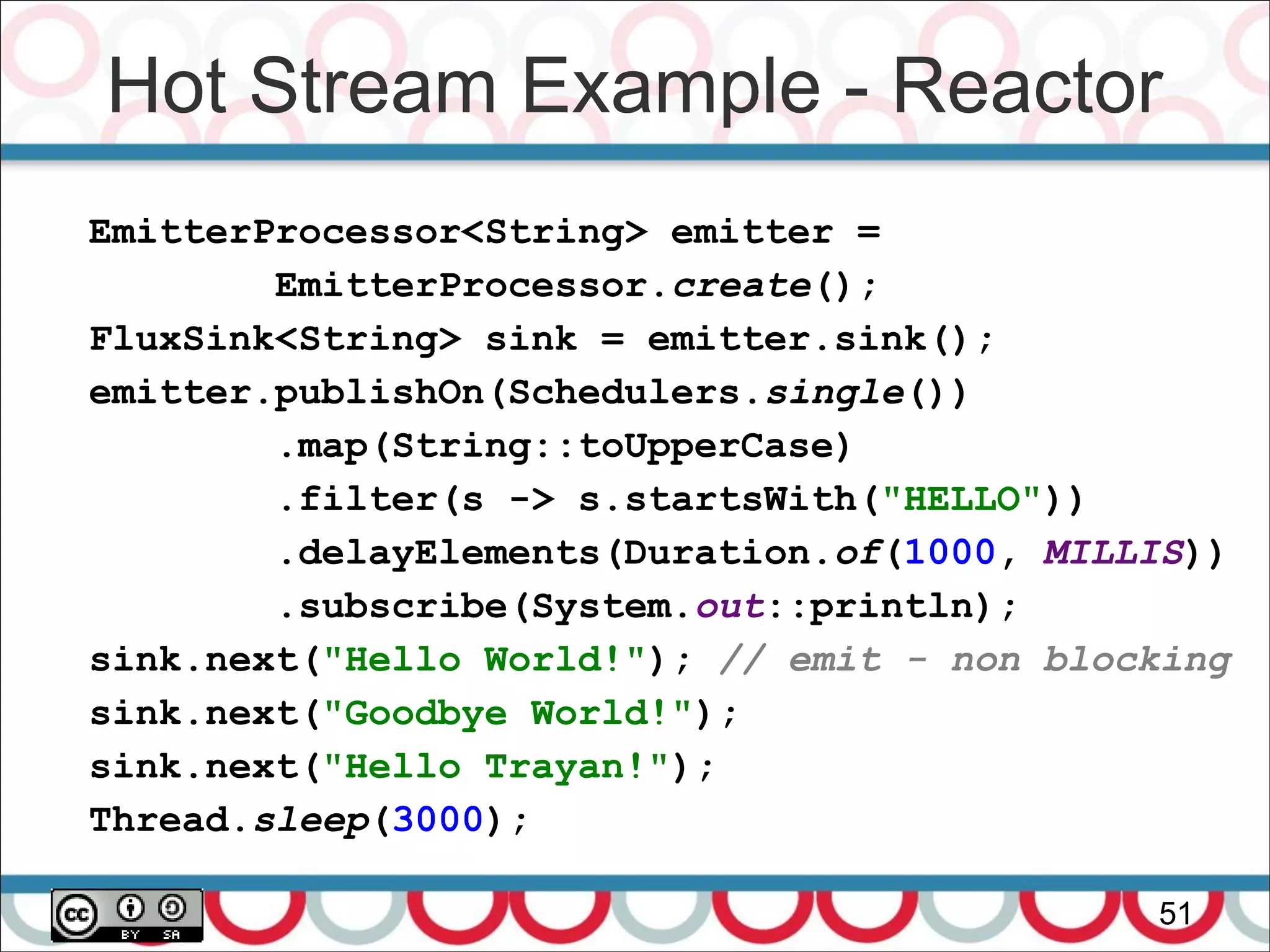Hot Stream Example - Reactor
51
EmitterProcessor<String> emitter =
EmitterProcessor.create();
FluxSink<String> sink = emitter.sink();
emitter.publishOn(Schedulers.single())
.map(String::toUpperCase)
.filter(s -> s.startsWith("HELLO"))
.delayElements(Duration.of(1000, MILLIS))
.subscribe(System.out::println);
sink.next("Hello World!"); // emit - non blocking
sink.next("Goodbye World!");
sink.next("Hello Trayan!");
Thread.sleep(3000);
 