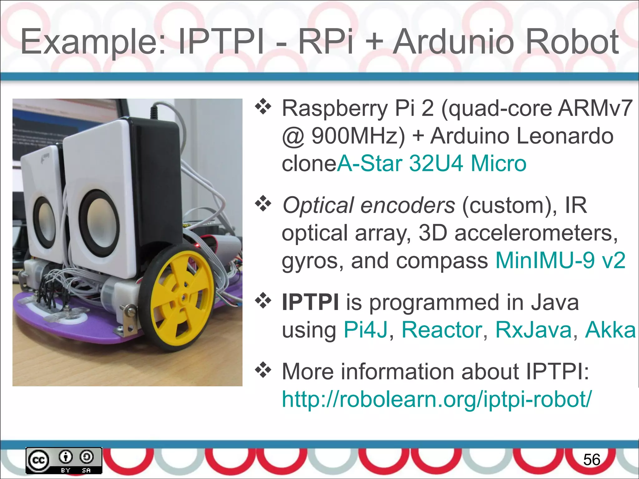 Example: IPTPI - RPi + Ardunio Robot
56
 Raspberry Pi 2 (quad-core ARMv7
@ 900MHz) + Arduino Leonardo
cloneA-Star 32U4 Micro
 Optical encoders (custom), IR
optical array, 3D accelerometers,
gyros, and compass MinIMU-9 v2
 IPTPI is programmed in Java
using Pi4J, Reactor, RxJava, Akka
 More information about IPTPI:
http://robolearn.org/iptpi-robot/
 
