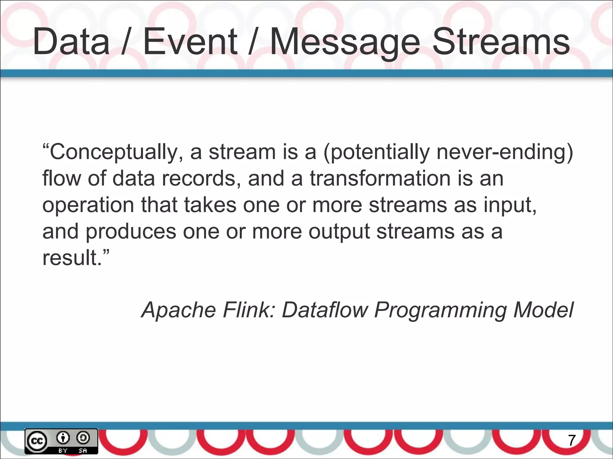 Data / Event / Message Streams
7
“Conceptually, a stream is a (potentially never-ending)
flow of data records, and a transformation is an
operation that takes one or more streams as input,
and produces one or more output streams as a
result.”
Apache Flink: Dataflow Programming Model
 