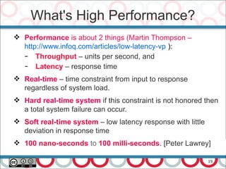 19
 Performance is about 2 things (Martin Thompson –
http://www.infoq.com/articles/low-latency-vp ):
– Throughput – units per second, and
– Latency – response time
 Real-time – time constraint from input to response
regardless of system load.
 Hard real-time system if this constraint is not honored then
a total system failure can occur.
 Soft real-time system – low latency response with little
deviation in response time
 100 nano-seconds to 100 milli-seconds. [Peter Lawrey]
What's High Performance?
 