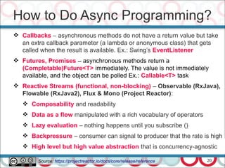 20
 Callbacks – asynchronous methods do not have a return value but take
an extra callback parameter (a lambda or anonymous class) that gets
called when the result is available. Ex.: Swing’s EventListener
 Futures, Promises – asynchronous methods return a
(Completable)Future<T> immediately. The value is not immediately
available, and the object can be polled Ex.: Callable<T> task
 Reactive Streams (functional, non-blocking) – Observable (RxJava),
Flowable (RxJava2), Flux & Mono (Project Reactor):
 Composability and readability
 Data as a flow manipulated with a rich vocabulary of operators
 Lazy evaluation – nothing happens until you subscribe ()
 Backpressure – consumer can signal to producer that the rate is high
 High level but high value abstraction that is concurrency-agnostic
How to Do Async Programming?
Source: https://projectreactor.io/docs/core/release/reference
 