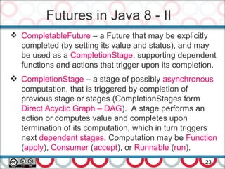 Futures in Java 8 - II
23
 CompletableFuture – a Future that may be explicitly
completed (by setting its value and status), and may
be used as a CompletionStage, supporting dependent
functions and actions that trigger upon its completion.
 CompletionStage – a stage of possibly asynchronous
computation, that is triggered by completion of
previous stage or stages (CompletionStages form
Direct Acyclic Graph – DAG). A stage performs an
action or computes value and completes upon
termination of its computation, which in turn triggers
next dependent stages. Computation may be Function
(apply), Consumer (accept), or Runnable (run).
 