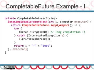 CompletableFuture Example - I
24
private CompletableFuture<String>
longCompletableFutureTask(int i, Executor executor) {
return CompletableFuture.supplyAsync(() -> {
try {
Thread.sleep(1000); // long computation :)
} catch (InterruptedException e) {
e.printStackTrace();
}
return i + "-" + "test";
}, executor);
}
 