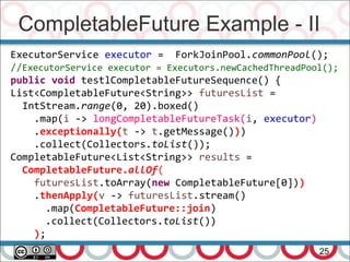 CompletableFuture Example - II
25
ExecutorService executor = ForkJoinPool.commonPool();
//ExecutorService executor = Executors.newCachedThreadPool();
public void testlCompletableFutureSequence() {
List<CompletableFuture<String>> futuresList =
IntStream.range(0, 20).boxed()
.map(i -> longCompletableFutureTask(i, executor)
.exceptionally(t -> t.getMessage()))
.collect(Collectors.toList());
CompletableFuture<List<String>> results =
CompletableFuture.allOf(
futuresList.toArray(new CompletableFuture[0]))
.thenApply(v -> futuresList.stream()
.map(CompletableFuture::join)
.collect(Collectors.toList())
);
 