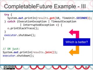 CompletableFuture Example - III
26
try {
System.out.println(results.get(10, TimeUnit.SECONDS));
} catch (ExecutionException | TimeoutException
| InterruptedException e) {
e.printStackTrace();
}
executor.shutdown();
}
// OR just:
System.out.println(results.join());
executor.shutdown();
Which is better?
 