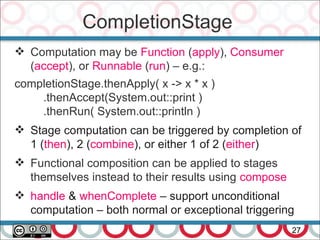CompletionStage
27
 Computation may be Function (apply), Consumer
(accept), or Runnable (run) – e.g.:
completionStage.thenApply( x -> x * x )
.thenAccept(System.out::print )
.thenRun( System.out::println )
 Stage computation can be triggered by completion of
1 (then), 2 (combine), or either 1 of 2 (either)
 Functional composition can be applied to stages
themselves instead to their results using compose
 handle & whenComplete – support unconditional
computation – both normal or exceptional triggering
 