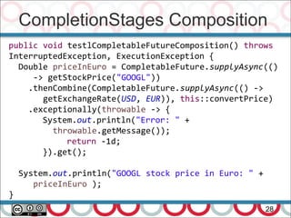 CompletionStages Composition
28
public void testlCompletableFutureComposition() throws
InterruptedException, ExecutionException {
Double priceInEuro = CompletableFuture.supplyAsync(()
-> getStockPrice("GOOGL"))
.thenCombine(CompletableFuture.supplyAsync(() ->
getExchangeRate(USD, EUR)), this::convertPrice)
.exceptionally(throwable -> {
System.out.println("Error: " +
throwable.getMessage());
return -1d;
}).get();
System.out.println("GOOGL stock price in Euro: " +
priceInEuro );
}
 