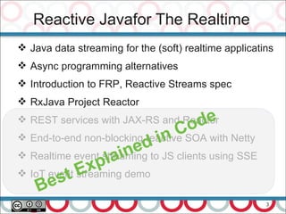 3
Reactive Javafor The Realtime
 Java data streaming for the (soft) realtime applicatins
 Async programming alternatives
 Introduction to FRP, Reactive Streams spec
 RxJava Project Reactor
 REST services with JAX-RS and Reactor
 End-to-end non-blocking reactive SOA with Netty
 Realtime event streaming to JS clients using SSE
 IoT event streaming demo
Best Explained in Code
 
