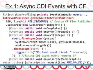 Ex.1: Async CDI Events with CF
30
@Inject @CpuProfiling private Event<CpuLoad> event; ...
IntervalPublisher.getDefaultIntervalPublisher(
500, TimeUnit.MILLISECONDS) // Custom CF Flow Publisher
.subscribe(new Subscriber<Integer>() {
@Override public void onComplete() {}
@Override public void onError(Throwable t) {}
@Override public void onNext(Integer i) {
event.fireAsync(new CpuLoad(
System.currentTimeMillis(), getJavaCPULoad(),
areProcessesChanged()))
.thenAccept(event -> {
logger.info("CPU load event fired: " + event);
}); } //firing CDI async event returns CF
@Override public void onSubscribe(Subscription
subscription) {subscription.request(Long.MAX_VALUE);} });
 