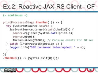 Ex.2: Reactive JAX-RS Client - CF
32
(- continues -)
printProcessesStage.thenRun( () -> {
try (SseEventSource source =
SseEventSource.target(stats).build()) {
source.register(System.out::println);
source.open();
Thread.sleep(20000); // Consume events for 20 sec
} catch (InterruptedException e) {
logger.info("SSE consumer interrupted: " + e);
}
})
.thenRun(() -> {System.exit(0);});
 