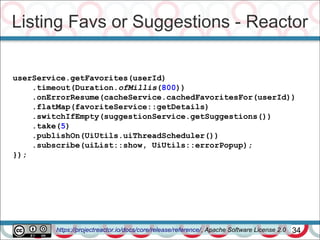 Listing Favs or Suggestions - Reactor
34
userService.getFavorites(userId)
.timeout(Duration.ofMillis(800))
.onErrorResume(cacheService.cachedFavoritesFor(userId))
.flatMap(favoriteService::getDetails)
.switchIfEmpty(suggestionService.getSuggestions())
.take(5)
.publishOn(UiUtils.uiThreadScheduler())
.subscribe(uiList::show, UiUtils::errorPopup);
});
https://projectreactor.io/docs/core/release/reference/, Apache Software License 2.0
 